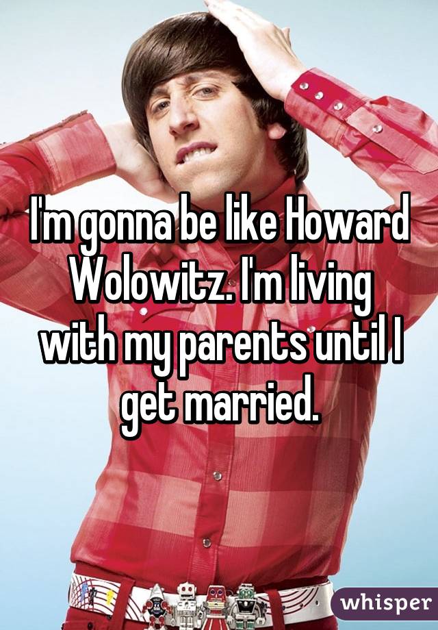 I'm gonna be like Howard Wolowitz. I'm living with my parents until I get married.