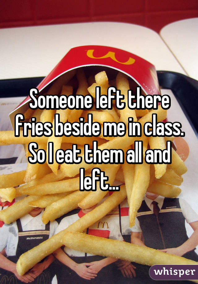 Someone left there fries beside me in class. So I eat them all and left...
