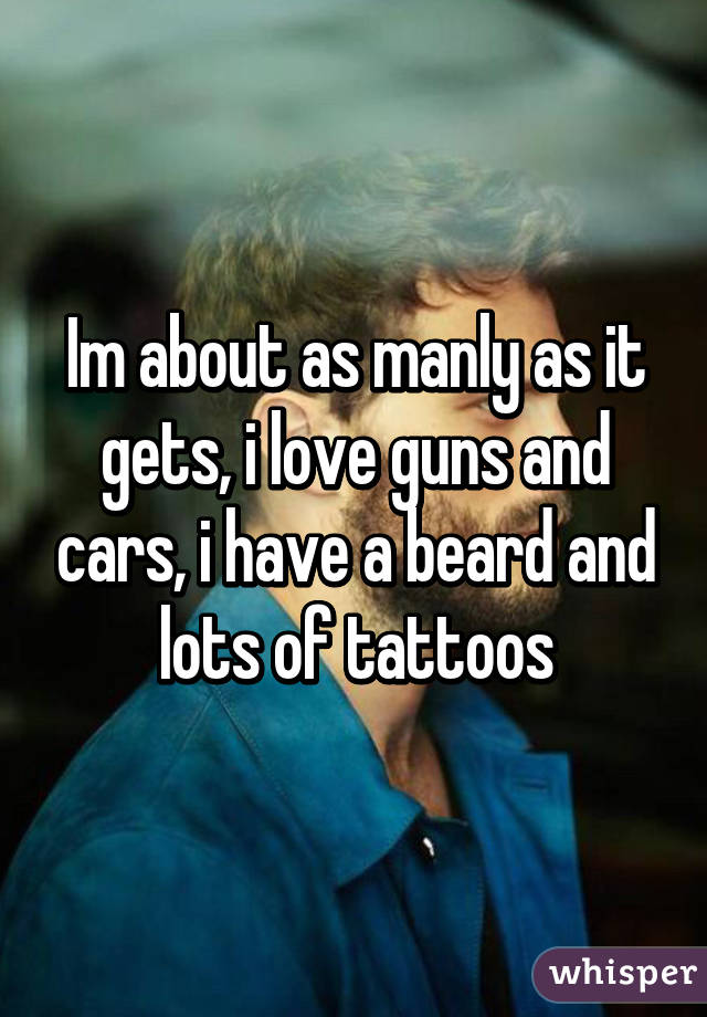 Im about as manly as it gets, i love guns and cars, i have a beard and lots of tattoos