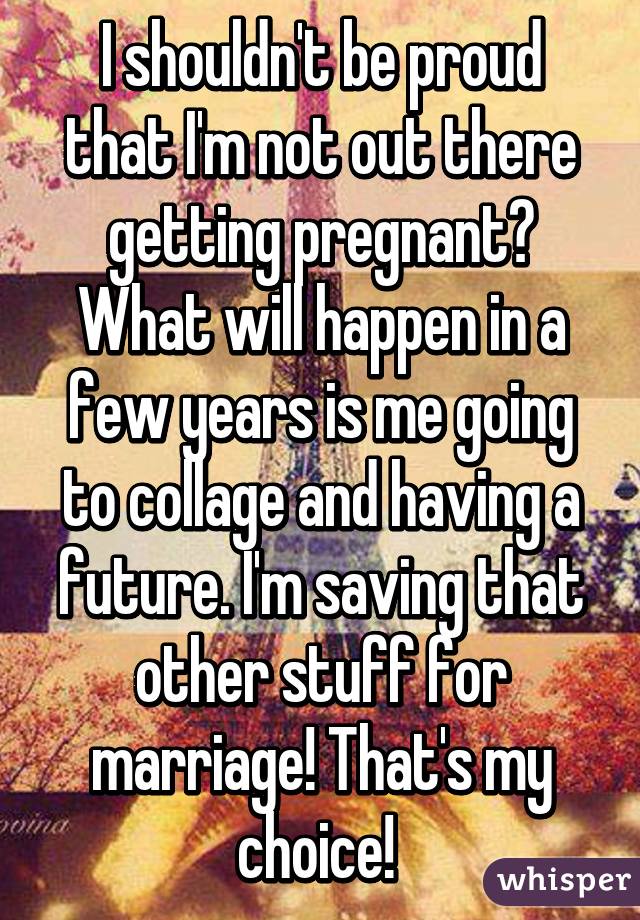 I shouldn't be proud that I'm not out there getting pregnant? What will happen in a few years is me going to collage and having a future. I'm saving that other stuff for marriage! That's my choice! 