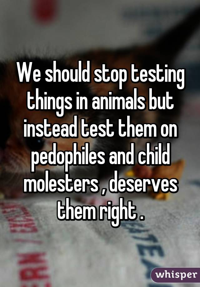 We should stop testing things in animals but instead test them on pedophiles and child molesters , deserves them right .
