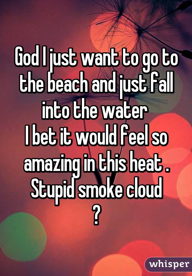 God I just want to go to the beach and just fall into the water 
I bet it would feel so amazing in this heat .
Stupid smoke cloud
😖