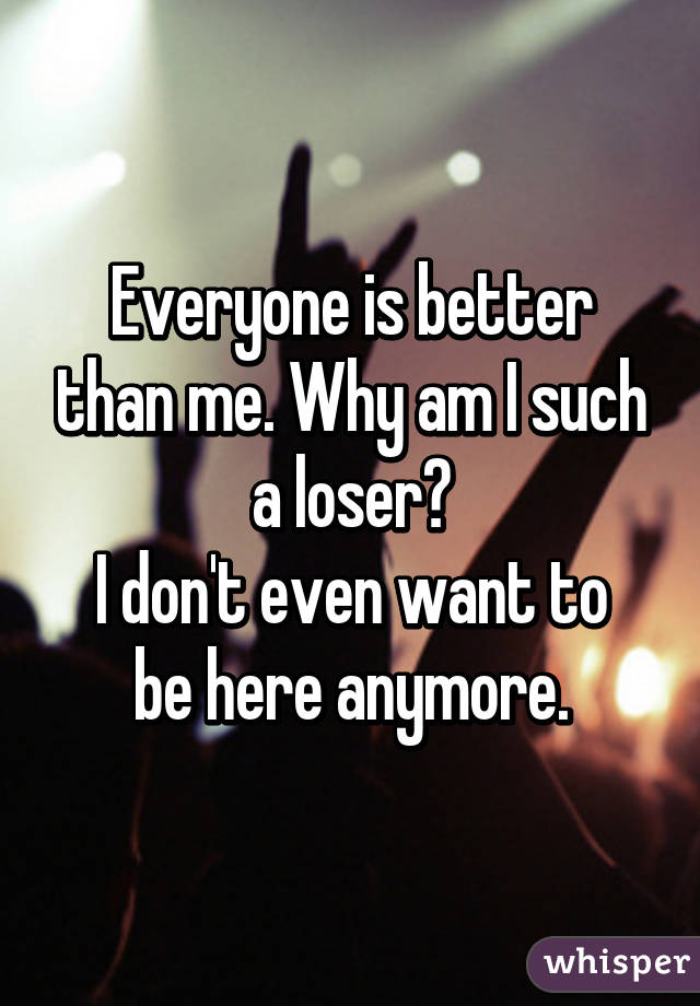 Everyone is better than me. Why am I such a loser?
I don't even want to be here anymore.