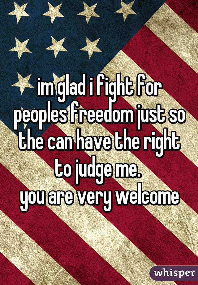 im glad i fight for peoples freedom just so the can have the right to judge me. 
you are very welcome
