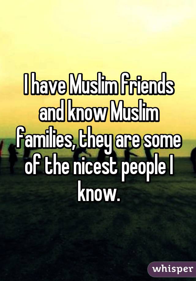 I have Muslim friends and know Muslim families, they are some of the nicest people I know.