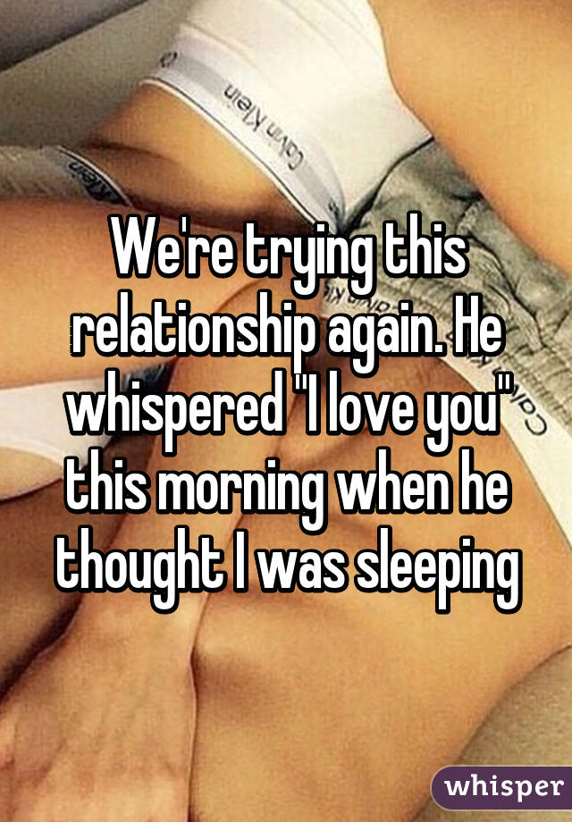 We're trying this relationship again. He whispered "I love you" this morning when he thought I was sleeping