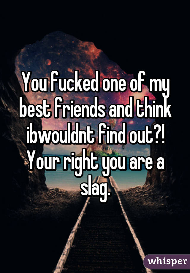 You fucked one of my best friends and think ibwouldnt find out?! Your right you are a slag.