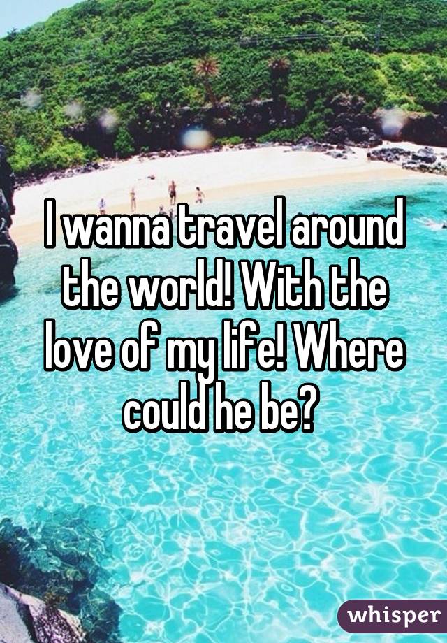 I wanna travel around the world! With the love of my life! Where could he be? 