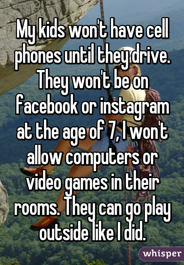 My kids won't have cell phones until they drive. They won't be on facebook or instagram at the age of 7, I won't allow computers or video games in their rooms. They can go play outside like I did.