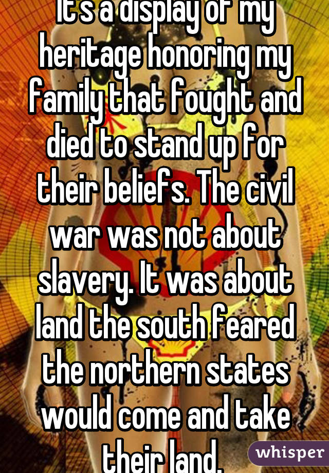 It's a display of my heritage honoring my family that fought and died to stand up for their beliefs. The civil war was not about slavery. It was about land the south feared the northern states would come and take their land. 