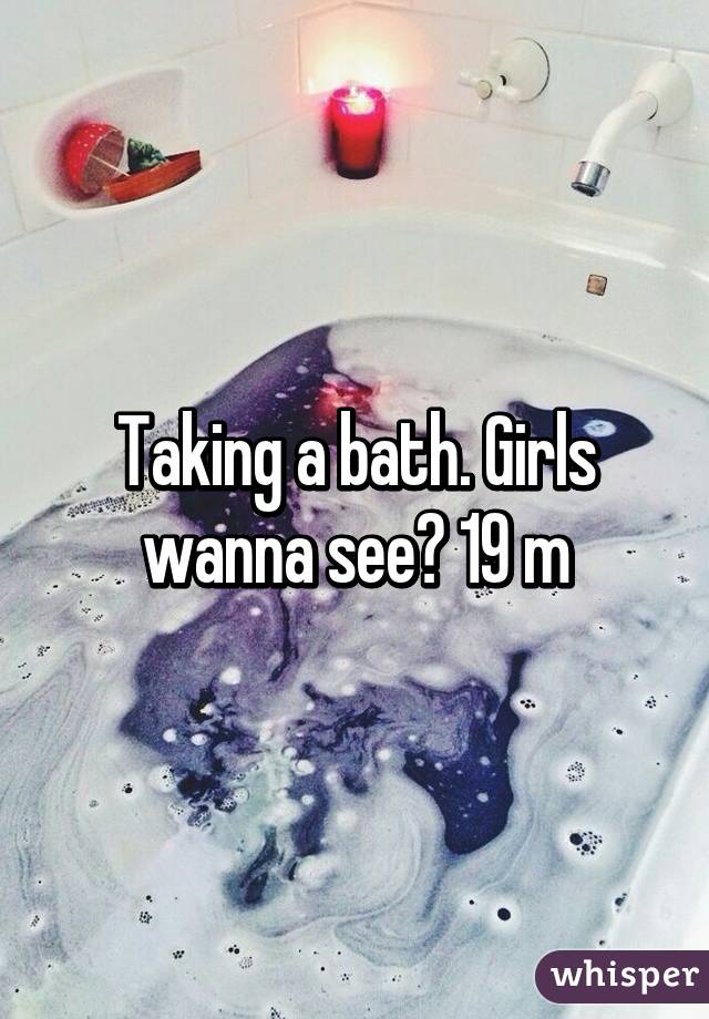 Taking a bath. Girls wanna see? 19 m