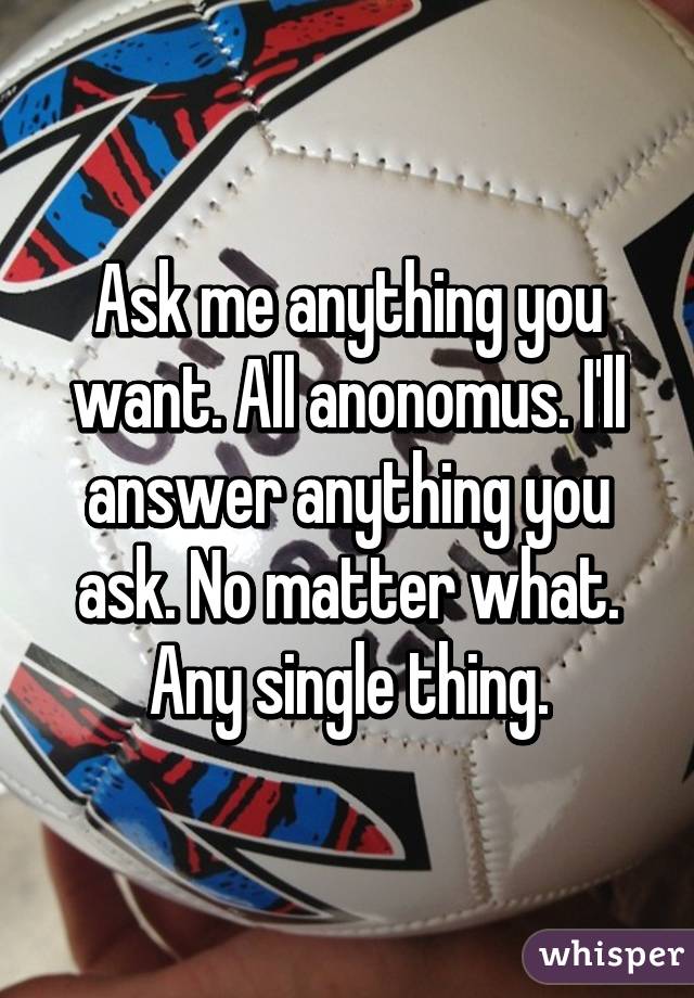 Ask me anything you want. All anonomus. I'll answer anything you ask. No matter what. Any single thing.