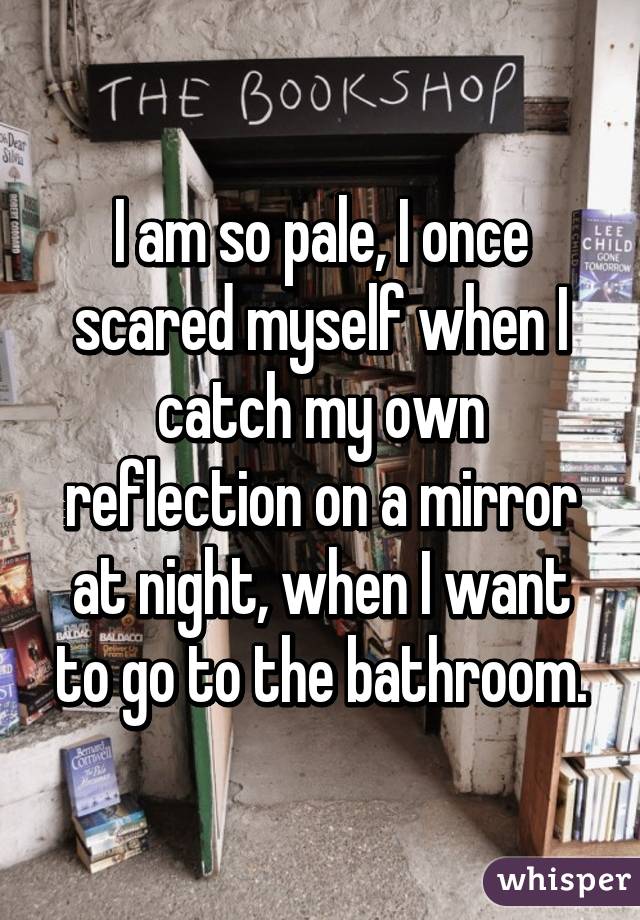 I am so pale, I once scared myself when I catch my own reflection on a mirror at night, when I want to go to the bathroom.