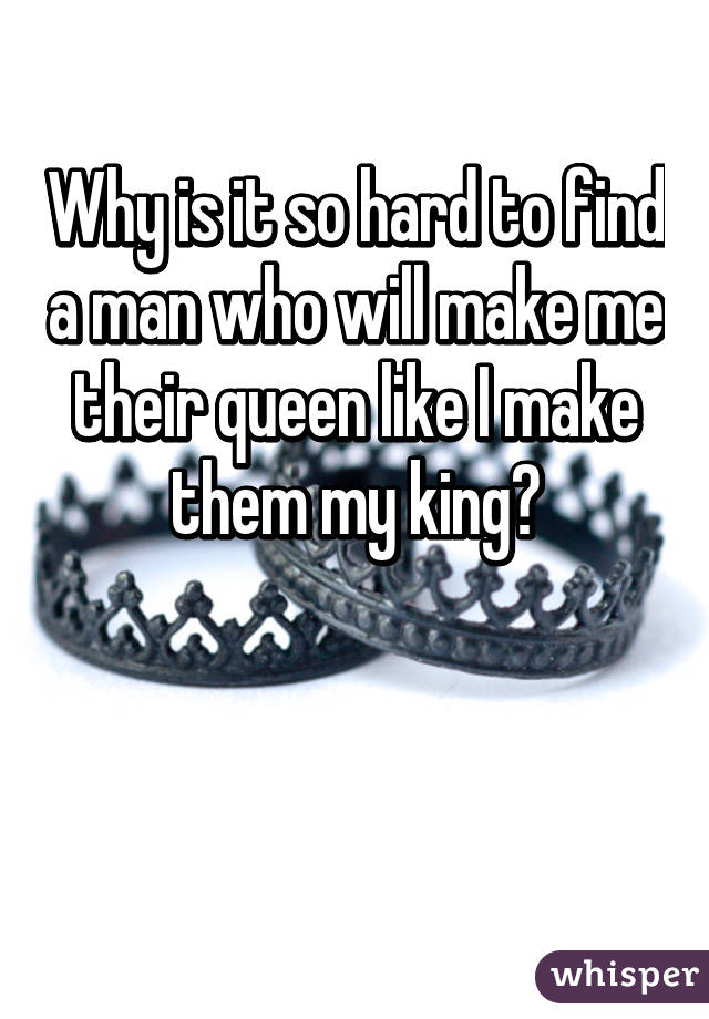 Why is it so hard to find a man who will make me their queen like I make them my king?


