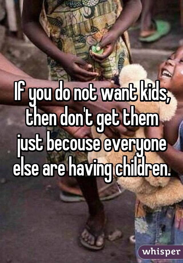 If you do not want kids, then don't get them just becouse everyone else are having children.