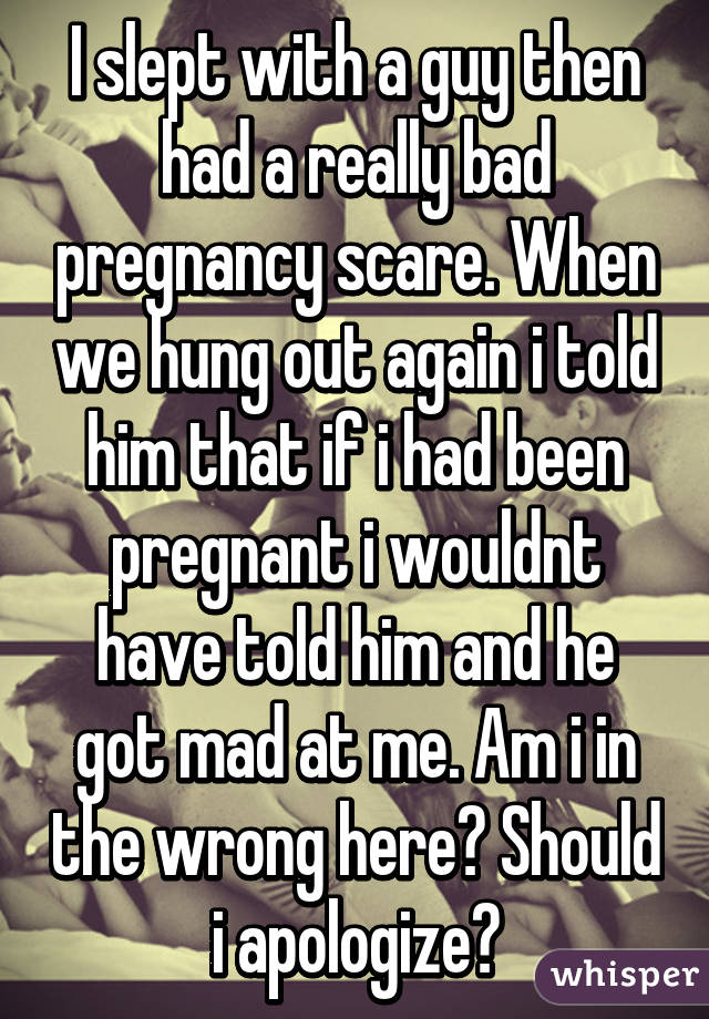 I slept with a guy then had a really bad pregnancy scare. When we hung out again i told him that if i had been pregnant i wouldnt have told him and he got mad at me. Am i in the wrong here? Should i apologize?
