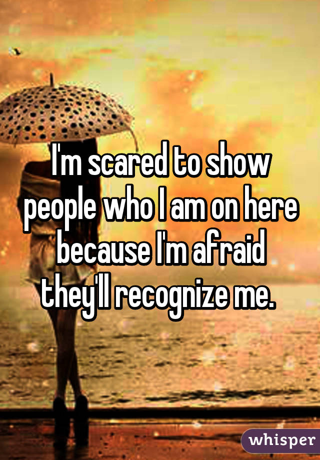 I'm scared to show people who I am on here because I'm afraid they'll recognize me. 