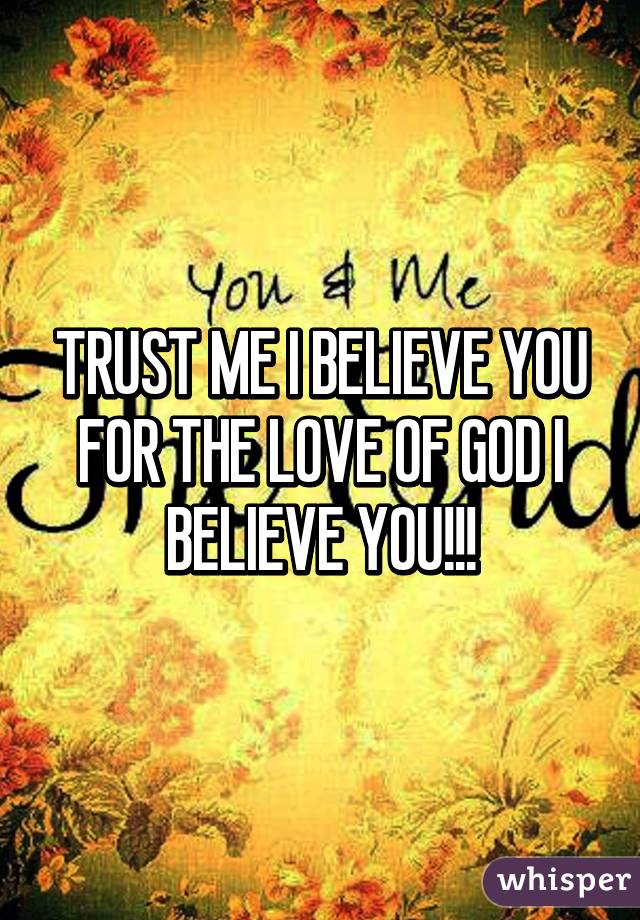 TRUST ME I BELIEVE YOU FOR THE LOVE OF GOD I BELIEVE YOU!!!
