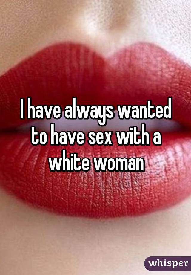 I have always wanted to have sex with a white woman