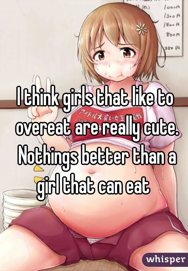 I think girls that like to overeat are really cute. Nothings better than a girl that can eat  