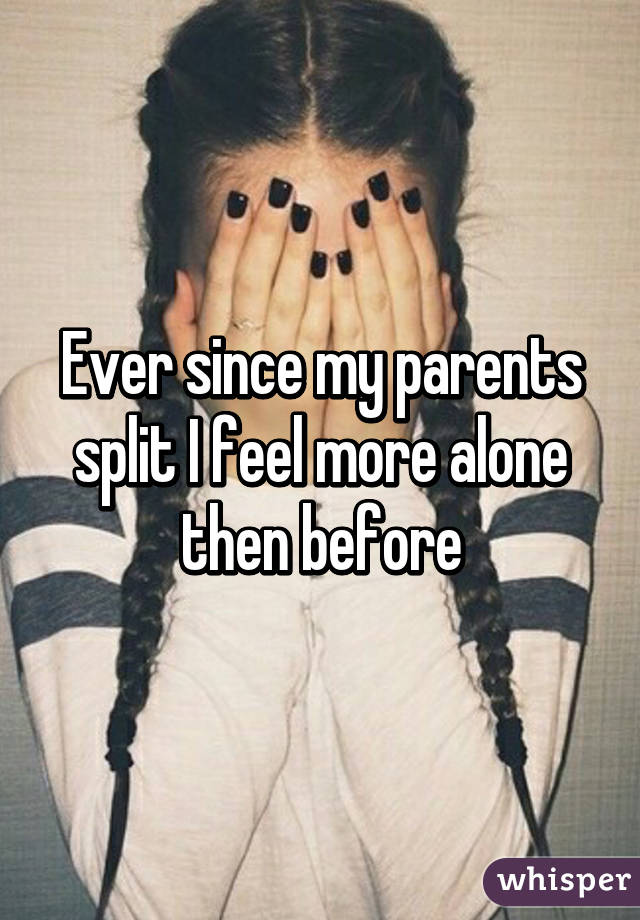 Ever since my parents split I feel more alone then before