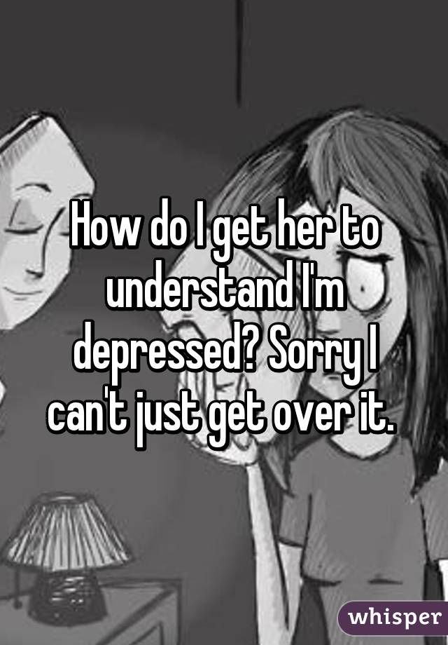 How do I get her to understand I'm depressed? Sorry I can't just get over it. 
