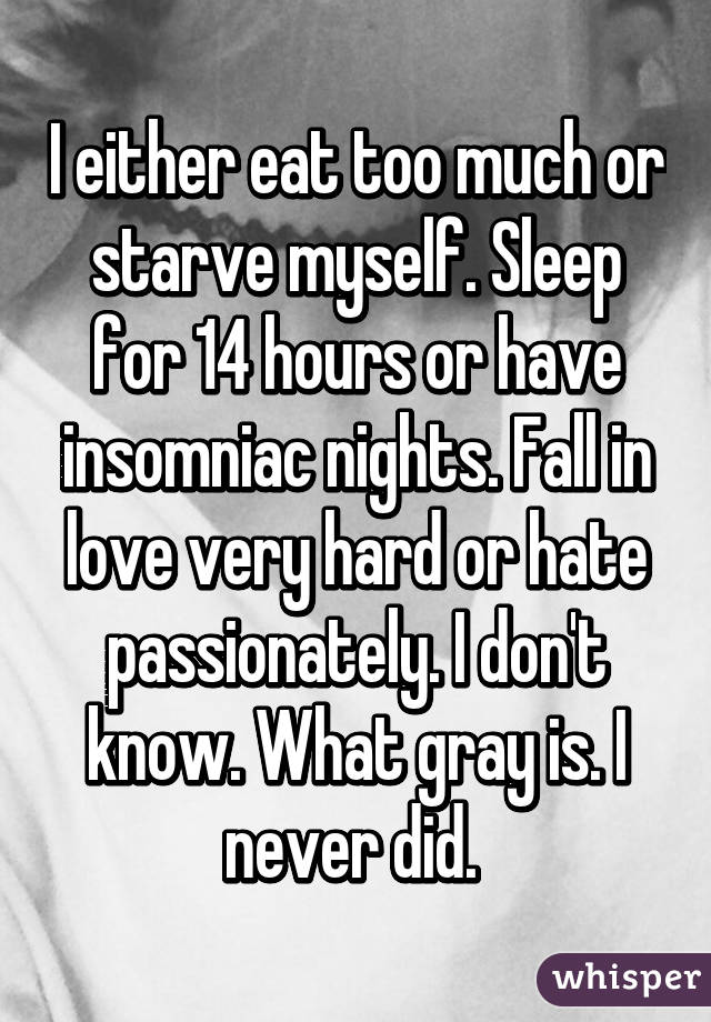 I either eat too much or starve myself. Sleep for 14 hours or have insomniac nights. Fall in love very hard or hate passionately. I don't know. What gray is. I never did. 
