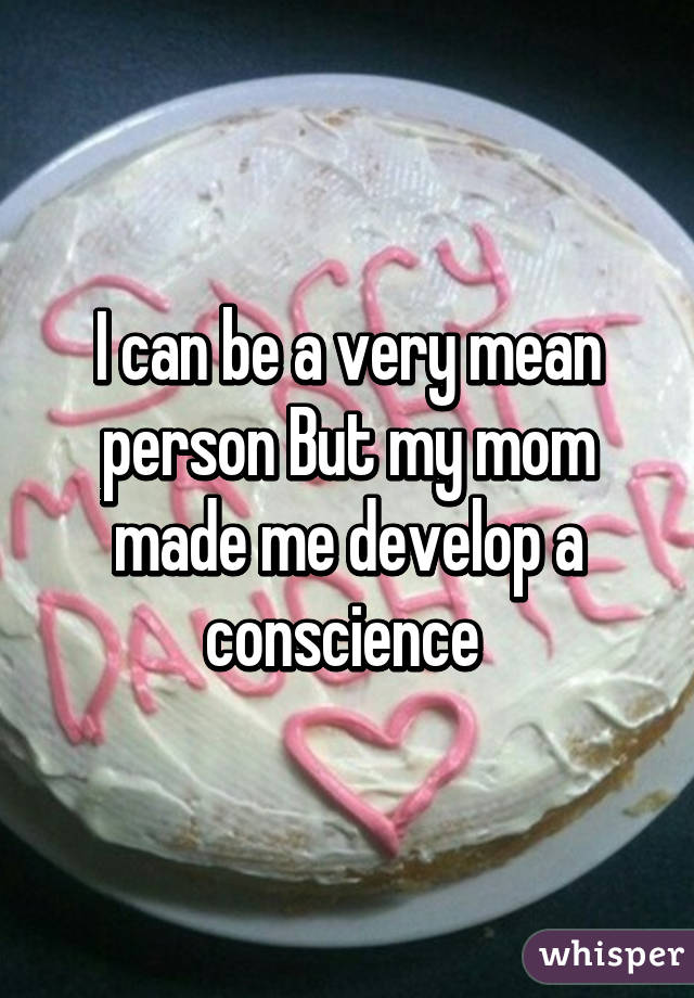 I can be a very mean person But my mom made me develop a conscience 