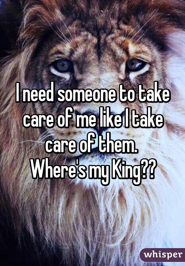 I need someone to take care of me like I take care of them. 
Where's my King??