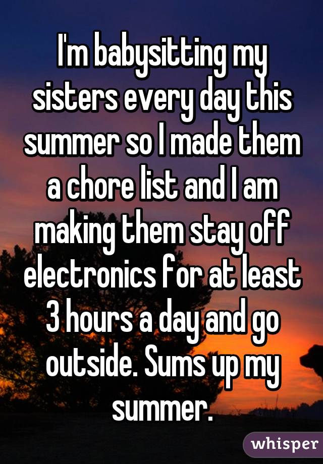 I'm babysitting my sisters every day this summer so I made them a chore list and I am making them stay off electronics for at least 3 hours a day and go outside. Sums up my summer.