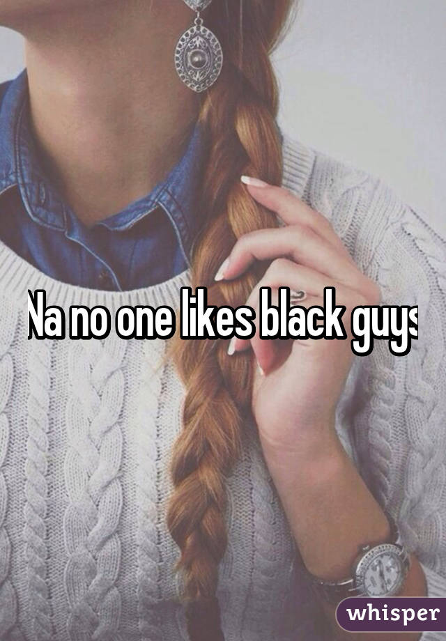 Na no one likes black guys