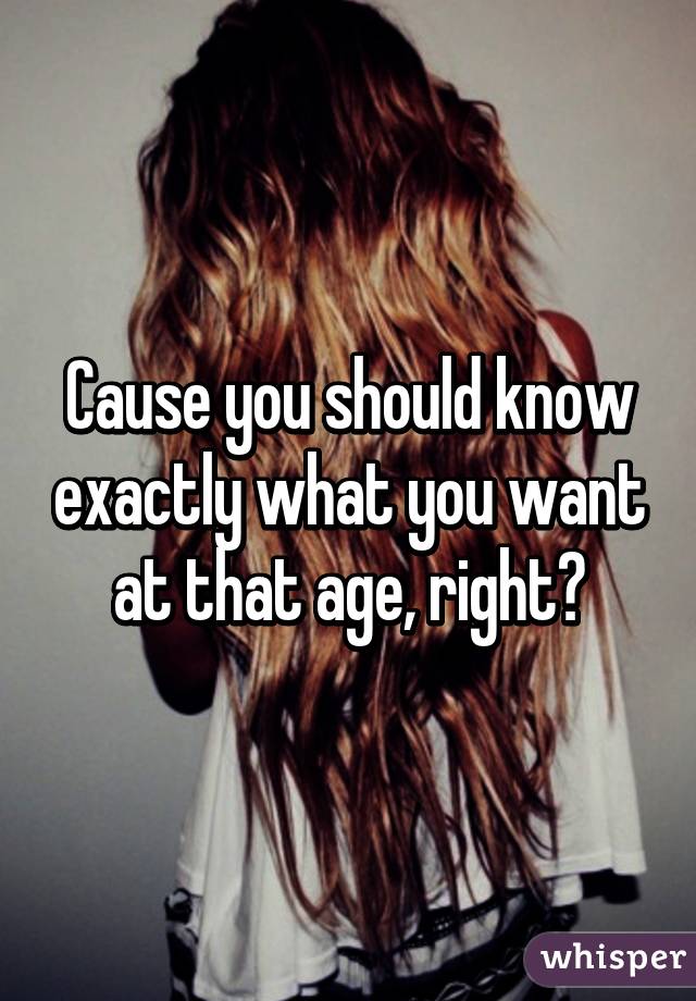 Cause you should know exactly what you want at that age, right?