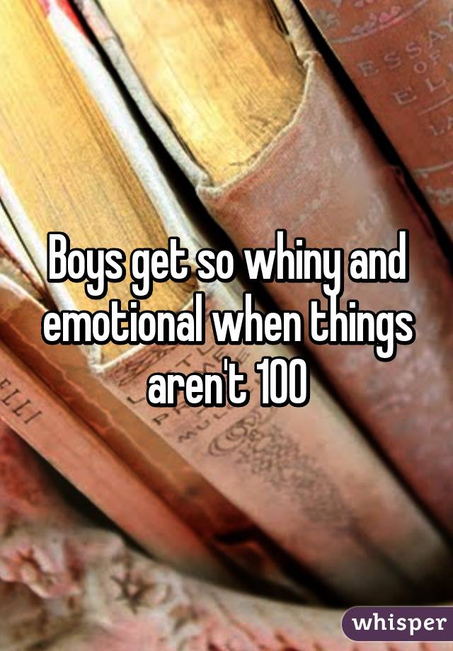 Boys get so whiny and emotional when things aren't 100% about them all the time. So irrational and hormonal omg