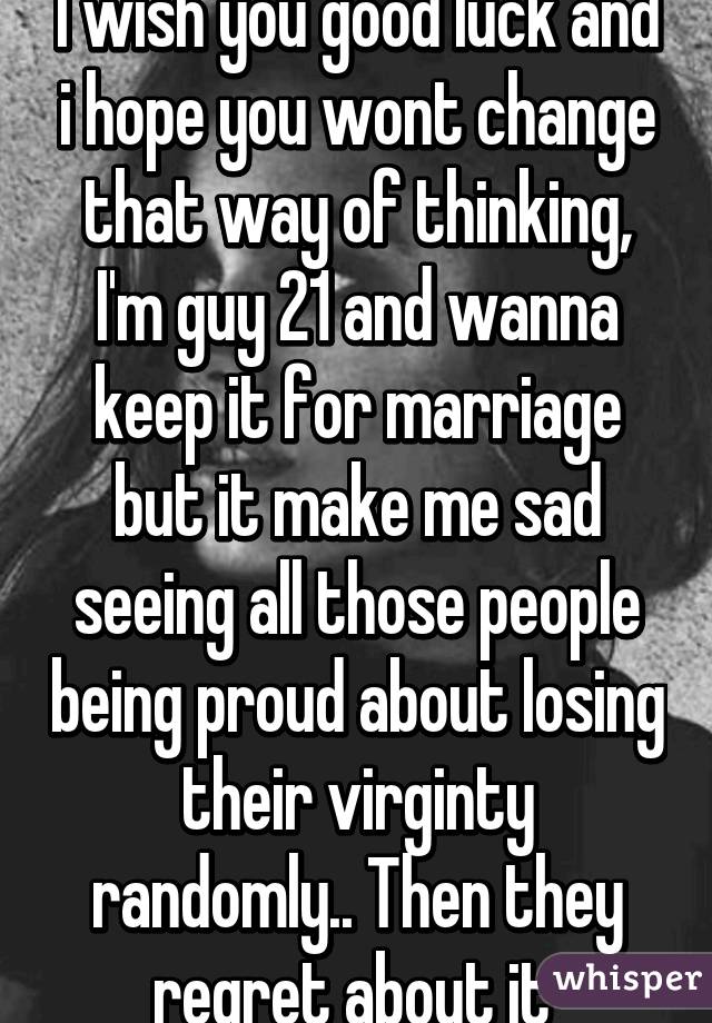 I wish you good luck and i hope you wont change that way of thinking, I'm guy 21 and wanna keep it for marriage but it make me sad seeing all those people being proud about losing their virginty randomly.. Then they regret about it 