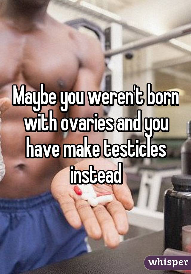 Maybe you weren't born with ovaries and you have make testicles instead