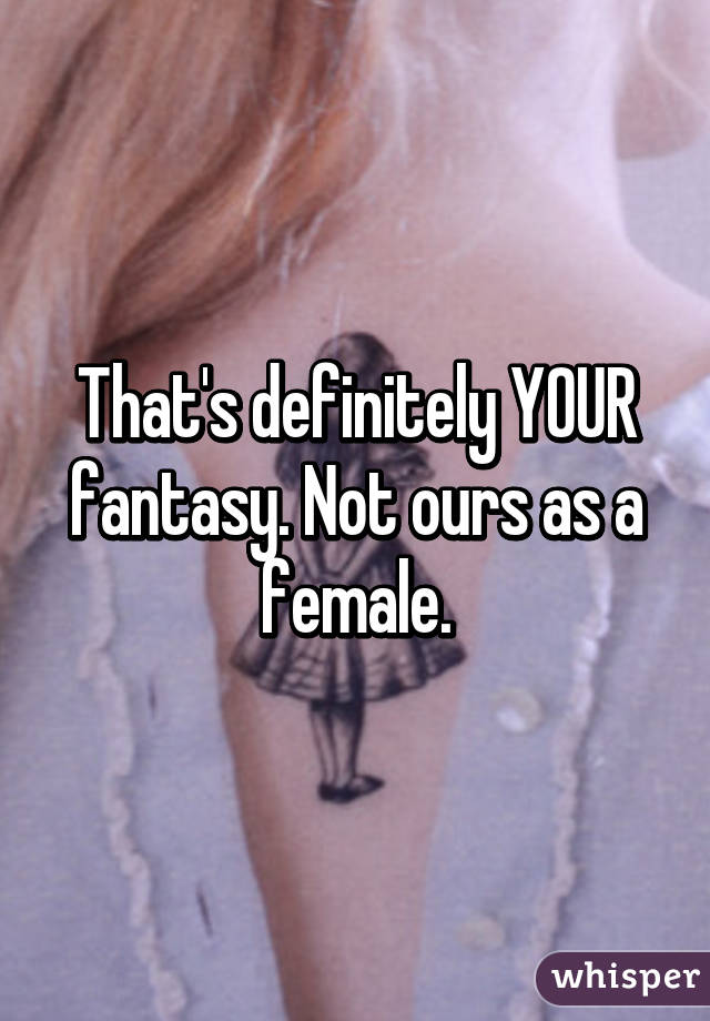 That's definitely YOUR fantasy. Not ours as a female.