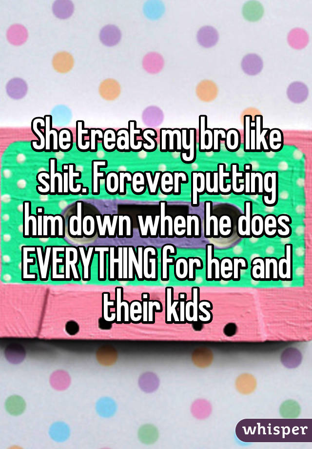 She treats my bro like shit. Forever putting him down when he does EVERYTHING for her and their kids