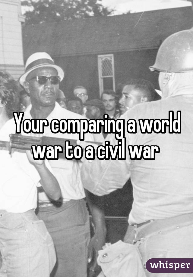 Your comparing a world war to a civil war 