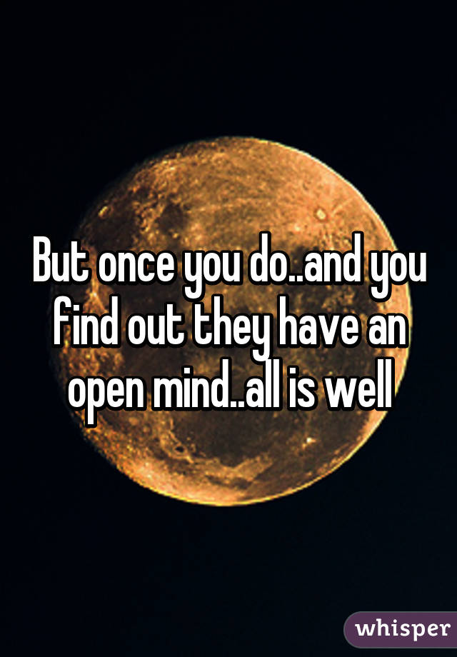 But once you do..and you find out they have an open mind..all is well