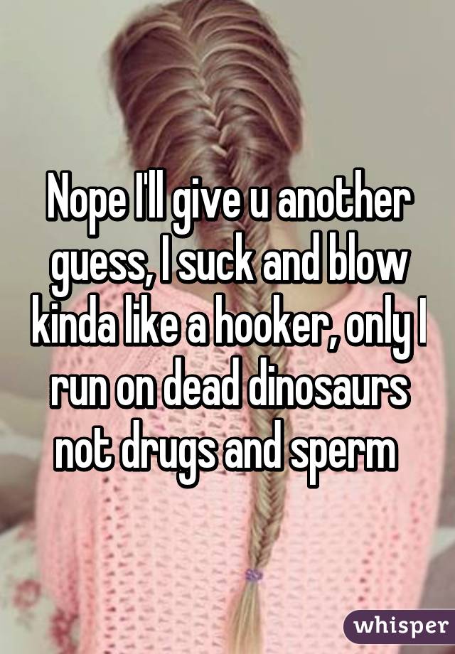 Nope I'll give u another guess, I suck and blow kinda like a hooker, only I run on dead dinosaurs not drugs and sperm 