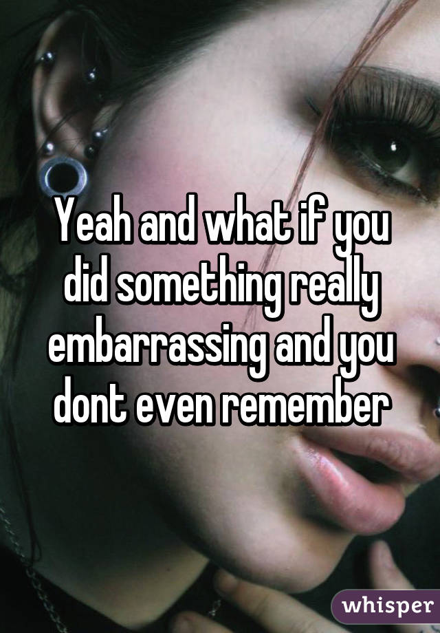 Yeah and what if you did something really embarrassing and you dont even remember