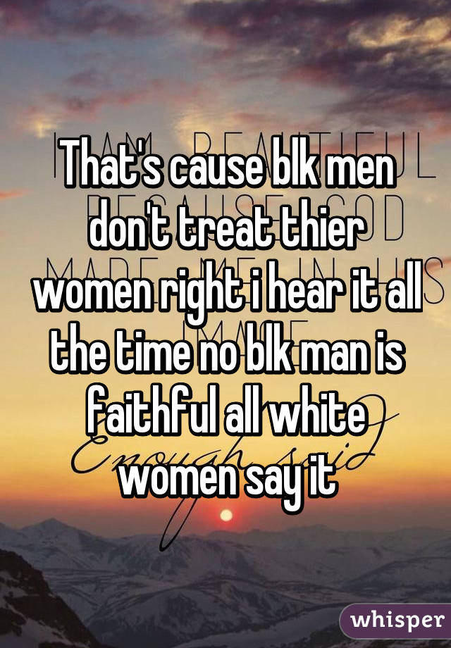 That's cause blk men don't treat thier women right i hear it all the time no blk man is faithful all white women say it
