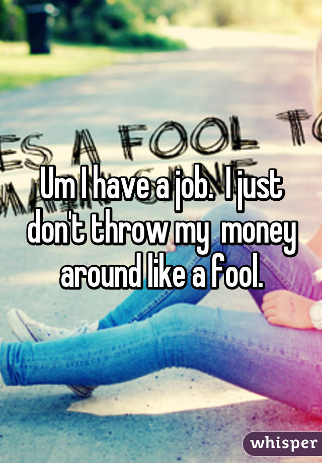 Um I have a job.  I just don't throw my  money around like a fool.