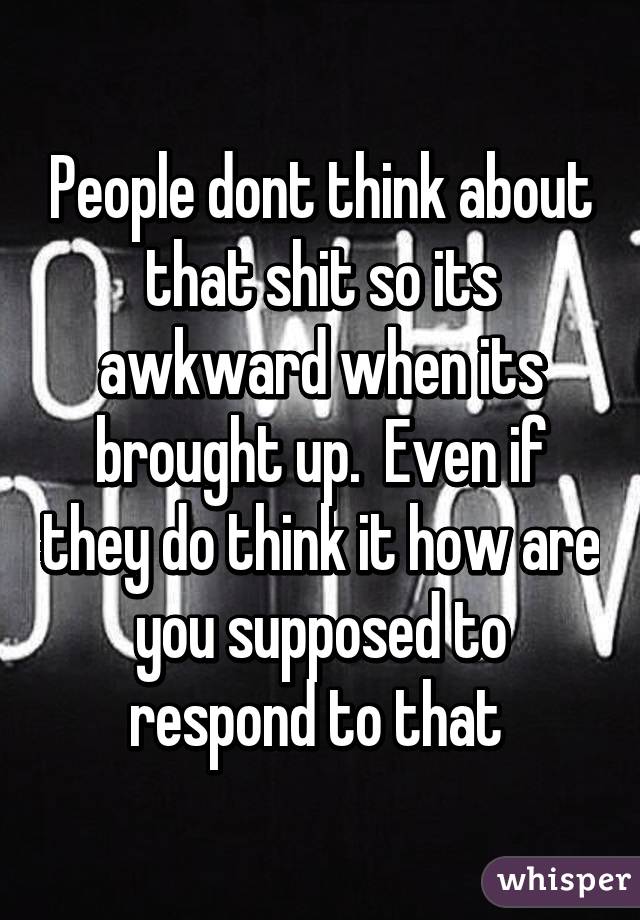 People dont think about that shit so its awkward when its brought up.  Even if they do think it how are you supposed to respond to that 