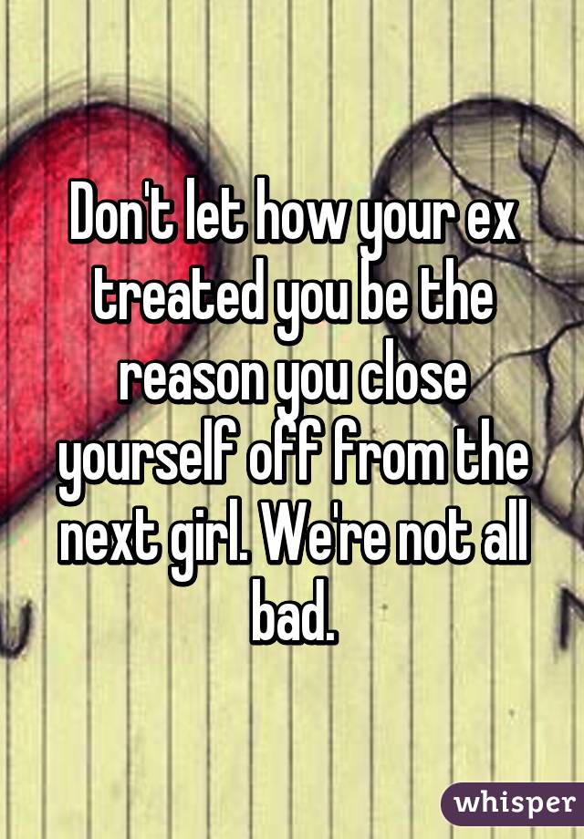 Don't let how your ex treated you be the reason you close yourself off from the next girl. We're not all bad.
