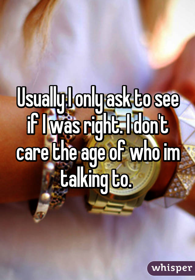Usually I only ask to see if I was right. I don't care the age of who im talking to. 