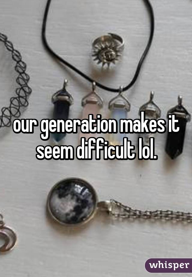 our generation makes it seem difficult lol.