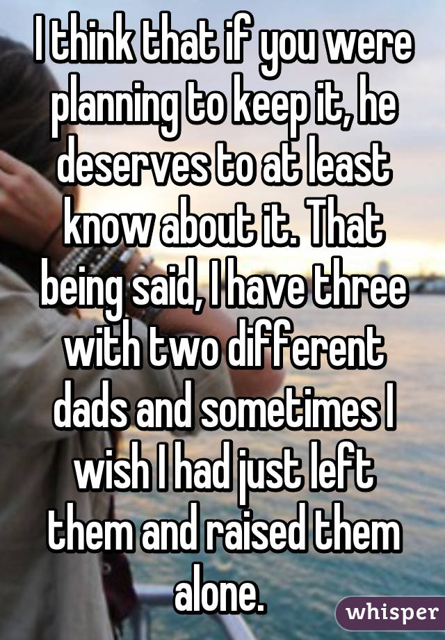 I think that if you were planning to keep it, he deserves to at least know about it. That being said, I have three with two different dads and sometimes I wish I had just left them and raised them alone. 