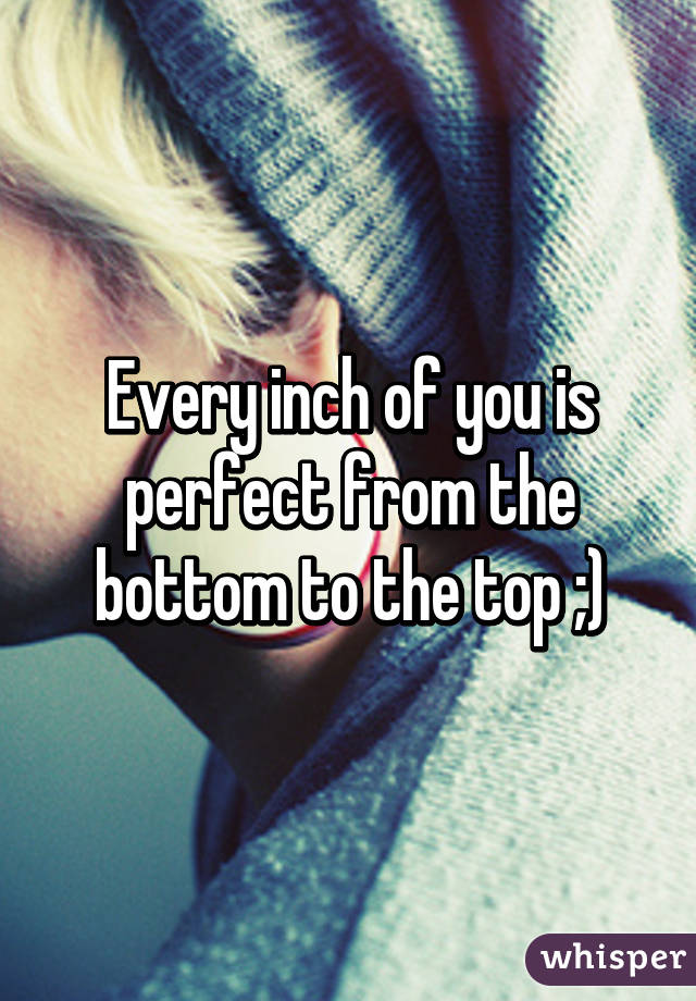 Every inch of you is perfect from the bottom to the top ;)