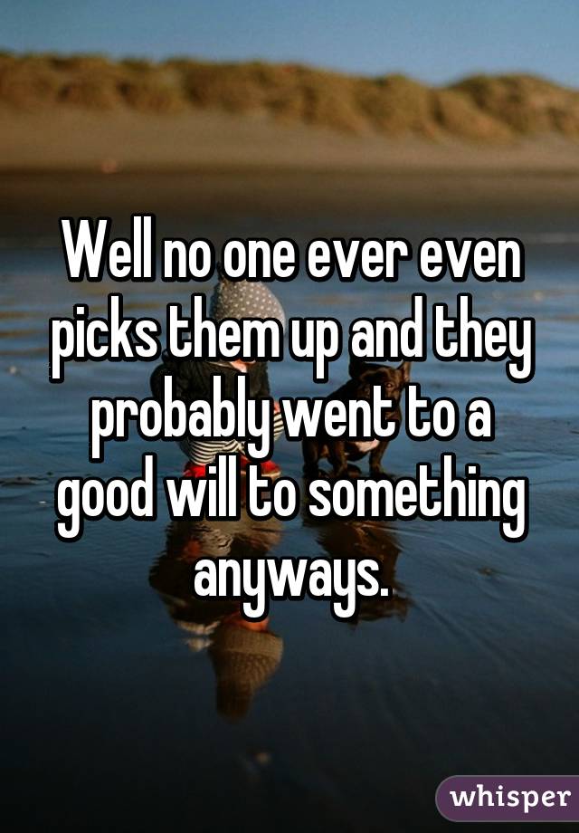 Well no one ever even picks them up and they probably went to a good will to something anyways.